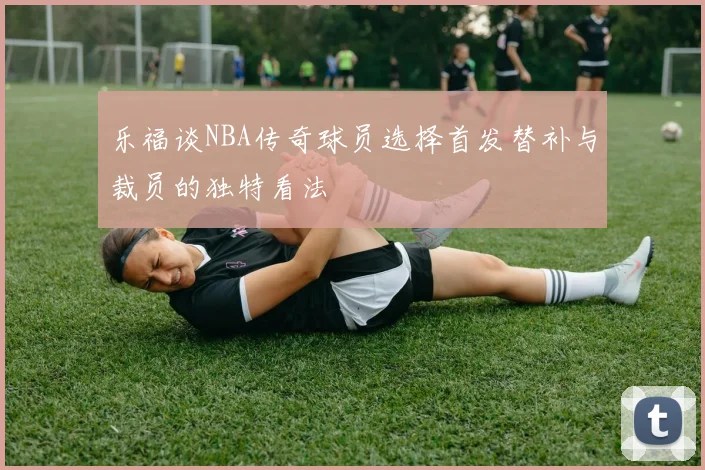 乐福谈NBA传奇球员选择首发替补与裁员的独特看法