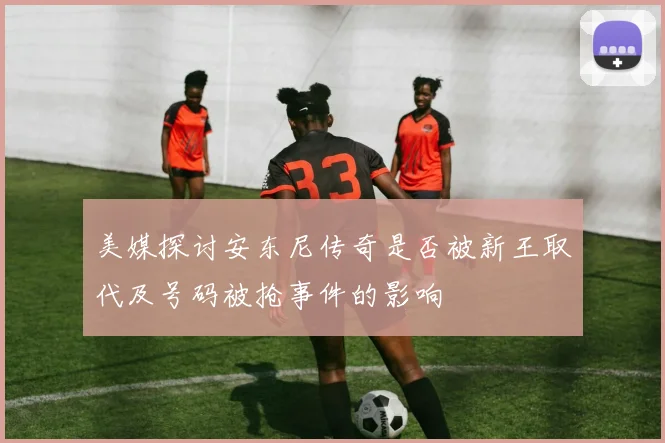 美媒探讨安东尼传奇是否被新王取代及号码被抢事件的影响