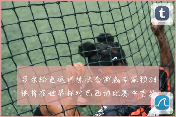 吕尔松重返训练状态挪威专家预测他将在世界杯对巴西的比赛中首发出战