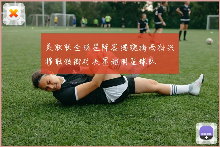 美职联全明星阵容揭晓梅西孙兴慜穆勒领衔对决墨超明星球队