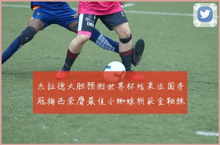 杰拉德大胆预测世界杯结果法国夺冠梅西荣膺最佳小蜘蛛斩获金靴殊荣
