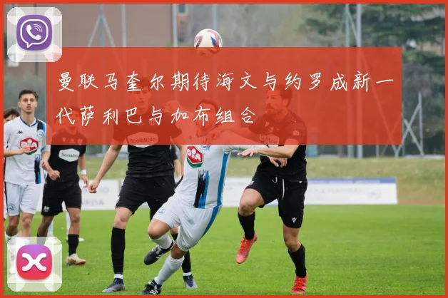 曼联马奎尔期待海文与约罗成新一代萨利巴与加布组合