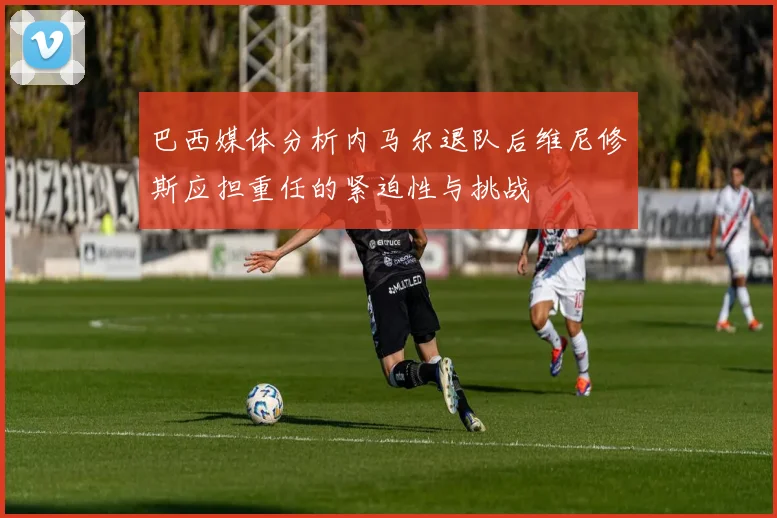 巴西媒体分析内马尔退队后维尼修斯应担重任的紧迫性与挑战