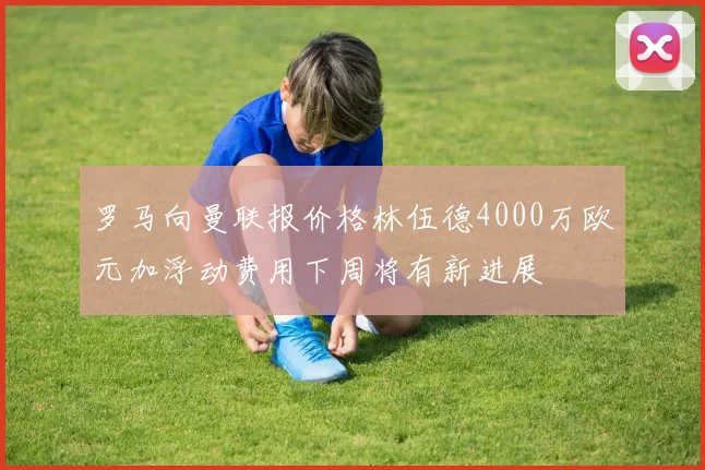 罗马向曼联报价格林伍德4000万欧元加浮动费用下周将有新进展
