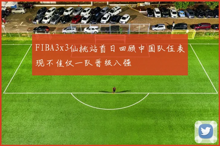 FIBA3x3仙桃站首日回顾中国队伍表现不佳仅一队晋级八强
