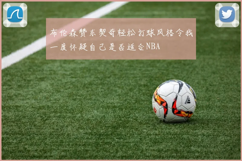 布伦森赞东契奇轻松打球风格令我一度怀疑自己是否适合NBA