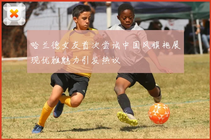 哈兰德女友首次尝试中国风旗袍展现优雅魅力引发热议