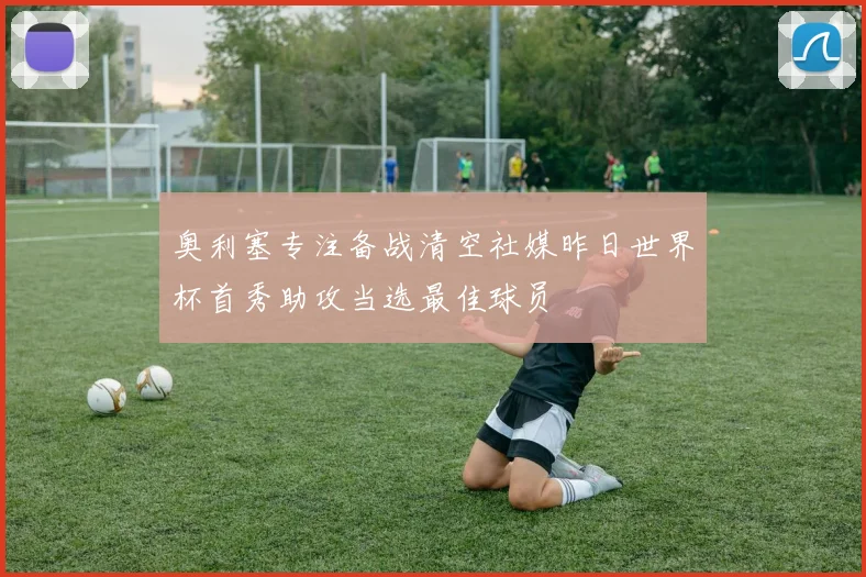 奥利塞专注备战清空社媒昨日世界杯首秀助攻当选最佳球员