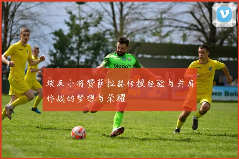 埃及小将赞萨拉赫传授经验与并肩作战的梦想与荣耀