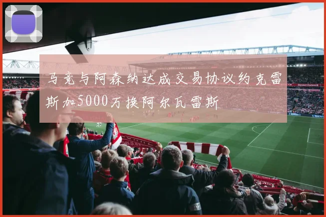 马竞与阿森纳达成交易协议约克雷斯加5000万换阿尔瓦雷斯
